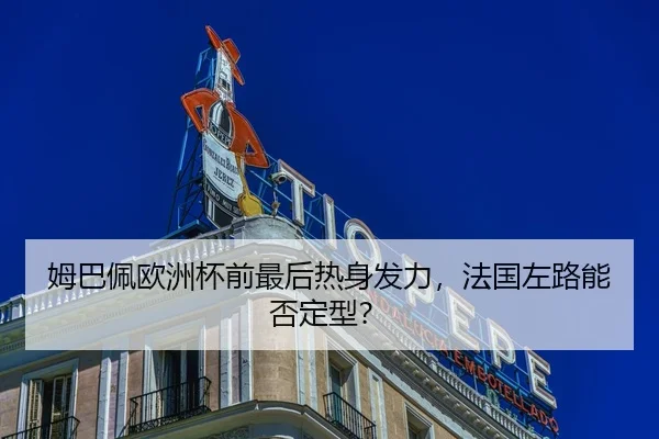 姆巴佩欧洲杯前最后热身发力，法国左路能否定型？