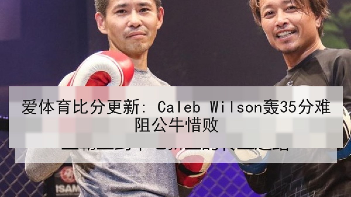 爱体育比分更新: Caleb Wilson轰35分难阻公牛惜败